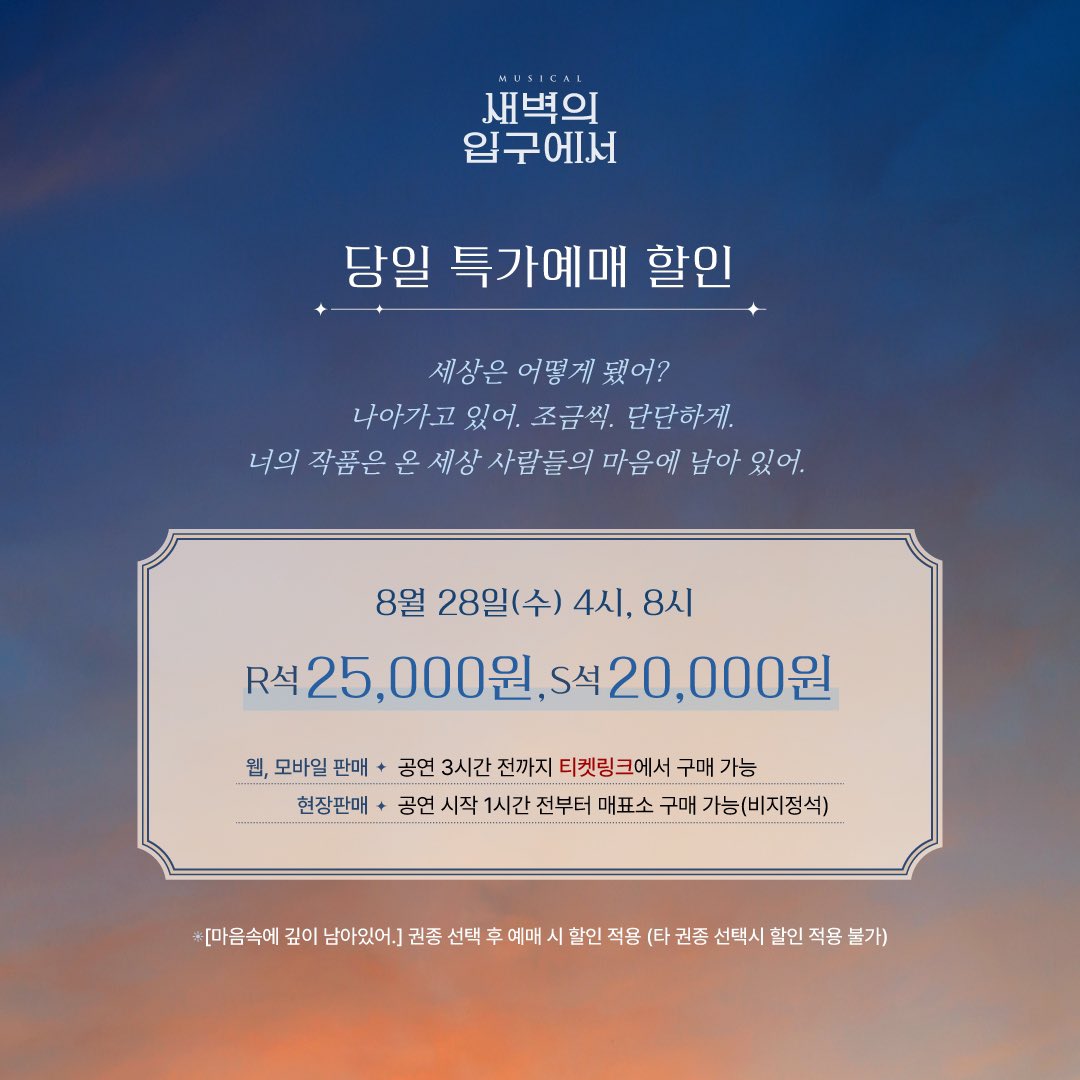 [#새벽의입구에서] 당일 특가 예매 할인 안내

🎨할인율 : R석 25,000원 / S석 20,000원

🎨8/28(수) 4시, 8시
🎥권종명 : 마음속에 깊이 남아있어.

🖋️웹,모바일 판매 : 공연 3시간 전까지 티켓링크에서 구매 가능
🖋️현장판매 : 공연 시작 1시간 전부터 매표소 구매 가능

📍자세한 내용은 이미지