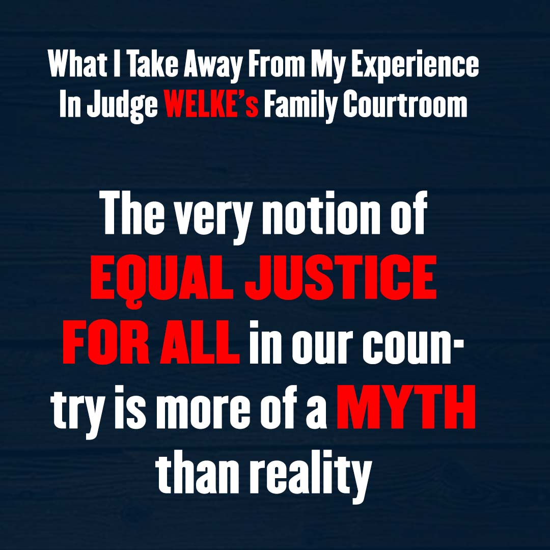 MYTH OF EQUAL JUSTICE: Reflections on Judge WELKE’S FAMILY COURTROOM

Learn more: brokenjusticebook.com

My experience in Judge WELKE's FAMILY COURTROOM highlights a harsh truth that many face—that the ideal of “EQUAL JUSTICE FOR ALL” often FALLS SHORT IN PRACTICE.