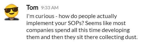 Great question from the <a href="/joinScalepath/">Scalepath</a> Slack:

How do you make sure your SOPs actually get used?

It happens to every business eventually — a key employee resigns, taking years of knowledge with them. Your company takes a huge hit as everyone scrambles to cover everything they