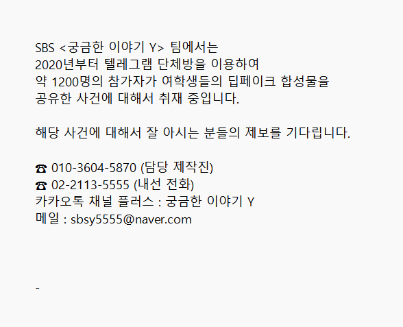 cube_story's tweet photo. SBS <궁금한 이야기 Y> 팀에서는 
2020년부터 텔레그램 단체방을 이용하여 
약 1200명의 참가자가 여학생들의 딥페이크 합성물을 
공유한 사건에 대해서 취재 중입니다.

해당 사건에 대해서 잘 아시는 분들의 제보를 기다립니다. 

☎ 010-3604-5870 (담당 제작진) 
☎ 02-2113-5555 (내선 전화) 
카카오톡 채널 플러스 : 궁금한 이야기 Y
메일 : sbsy5555@naver.com