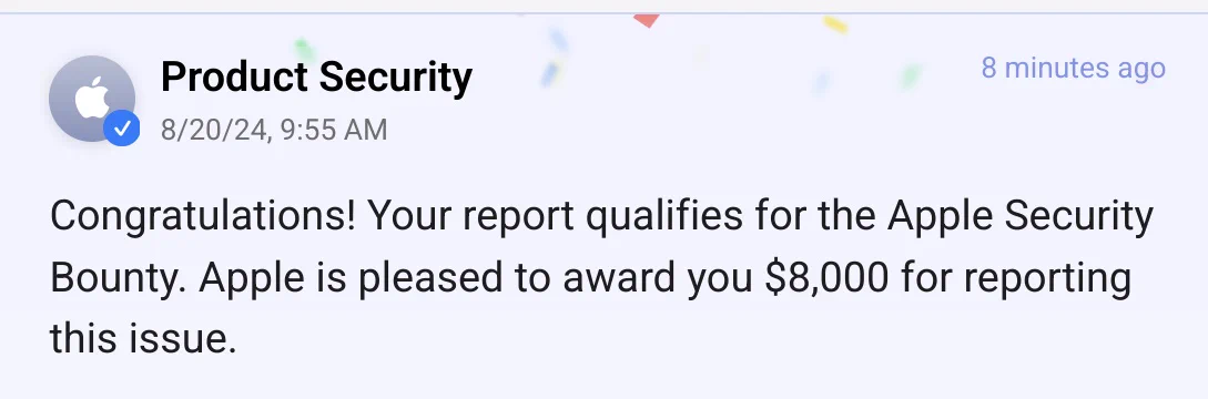 Congratulations! Your report qualifies for the Apple Security Bounty. Apple is pleased to award you $8,000 for reporting this issue.