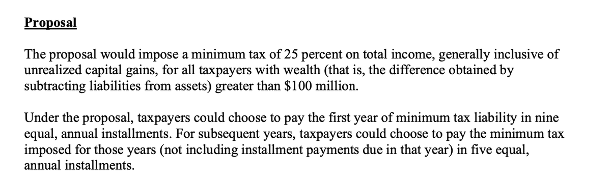 mualphaxi's tweet photo. There is a *lot* of confusion about the Biden-Harris Admin's "unrealized capital gains tax" proposal. Who endorsed it? Who does it affect? Caveats?

I have studied it in detail and will explain it here thoroughly and *neutrally*. At the end, I'll offer my opinion...

FACTS:

The proposal appears in the document "General Explanations of the Administration’s Fiscal Year 2024 Revenue Proposals" published March 2023. This is an official document reflecting White House & Treasury policy - and *general* requests to Congress for revenue.

But Congress retains tax authority. It's just a proposal. Here it is: 

"The proposal would impose a minimum tax of 25 percent on total income, generally inclusive of unrealized capital gains, for all taxpayers with wealth (that is, the difference obtained by subtracting liabilities from assets) greater than $100 million."

Those are the basics. If the IRS determines you are worth at least $100 million, you should pay a minimum tax of 25% on your income, including on your unrealized capital gains. That could be your house going up in value, your stock, etc. 

Your annual minimum tax is 25% times your annual income, realized and unrealized. 

But there are some key technicalities.

TECHNICALITY 1: The unrealized gains tax payments are treated as a PRE-PAYMENTS on future *realized* gains taxes. So you are not going to pay taxes on the same capital gain twice.*

*TECHNICALITY 1.5: You can get a refund upon realizing the gain if you have "uncredited payments" (unrealized payments that haven't been counted against an actual capital tax) and those uncredited payments exceed what you'd pay in long-term capital gains. This is especially important if you end up selling for a smaller gain than you were "unrealized" taxed for, or if you actually lose money. You aren't paying unrealized on the gain and nothing on the loss. You can get refunded.

TECHNICALITY 2: You don't have to pay it all at once. The first year of minimum tax can be paid in 9 installments. Future years' minimum liability can be paid in 5 installments.

TECHNICALITY 3: if you die, your estate pays the federal death tax and then you get refunded to the extent you "overpaid" unrealized taxes. One thing that has been confused is that this proposal is not *just* applicable at death. It's applicable at all times.

TECHNICALITY 4: if you are "illiquid" i.e. less than 205 of your wealth is in tradable, liquid assets, then you can have only tradable assets count. BUT you have to pay a penalty or "deferral charge" on the gain of of your illiquid assets up to 10%

ANALYSIS/OPINION

HOW WOULD THIS AFFECT SOMEONE LIKE ELON MUSK?

Musk's current net worth (mostly in Tesla public stock, SpaceX private stock, and X private stock) is assessed at $250B. The "unrealized gain" portion of that (on which he hasn't paid taxes) is likely much more than $200B.  But we'll be conservative and say $200B. 

That would mean a year-one estimated minimum tax would be at least $50 billion, which could be spaced into 9 payments of $5.55 billion and would be credited against future capital gains taxes, and refunded versus future capital losses. But right now he would owe $50 billion that he would never have owed unless he sold ALL OF HIS ASSETS. That's why this policy is extreme.

You could perform this analysis on other billionaires. 

My opinion: it is a confiscatory policy. It is extremely unethical, unworkable, and would cause complete chaos even with the technicalities that have been included. But it is specially designed to target mega billionaires with a large percentage of their wealth in publicly-traded stock. 

Elon Musk. Warren Buffet. Mark Zuckerberg. Larry Page. For those people, it effectively is the simple 25% confiscation that bureaucrats have been dreaming of forever. 

For people in the $100M-$1B range AND ESPECIALLY PEOPLE WHO ARE STILL ACTIVE ENTREPRENEURS it would be a nightmare of bureaucracy and compliance. It would terrify people, and in my opinion - discourage further entrepreneurship because they'll try to steal 25% of your ephemeral gains up-front, rather than when you actually earn the income.

HAS HARRIS ENDORSED THIS POLICY? 

1. She's the Vice President of the United States. Joe Biden is the President. It's their administration. Unless she says otherwise, it's safe to assume she's on board. 
  a. Maybe that doesn't mean she would do it herself as POTUS

2. Semafor reports the Committee for a Responsible Federal Budget as saying: "The campaign specifically told us that they support all of the tax increases on the high earners and corporations that are in the Biden budget" 

That's pretty clear. The unrealized tax was a Biden budget proposal. And unless VP Harris specifically says otherwise, I believe we should assume this is her plan, too.

CLOSING NOTE. Biden-Harris Admin says:

"Preferential treatment for unrealized gains disproportionately benefits high-wealth taxpayers and
provides many high-wealth taxpayers with a lower effective tax rate than many low- and middle-
income taxpayers."

There is no "preferential treatment" -- it is REALITY treatment. Gains on paper are not income so they are not treated as income. They say this is unfair. It isn't. Treating unrealized and realized gains both as income is lunacy.