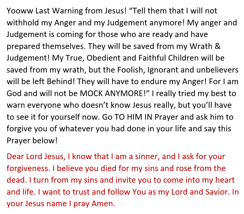Jesus has been warn me and many to warn everyone who will hear and see. so come to him in these few or however hours or days is left for you to act now! if you don't believe, look up warning message from jesus and that will tell you.