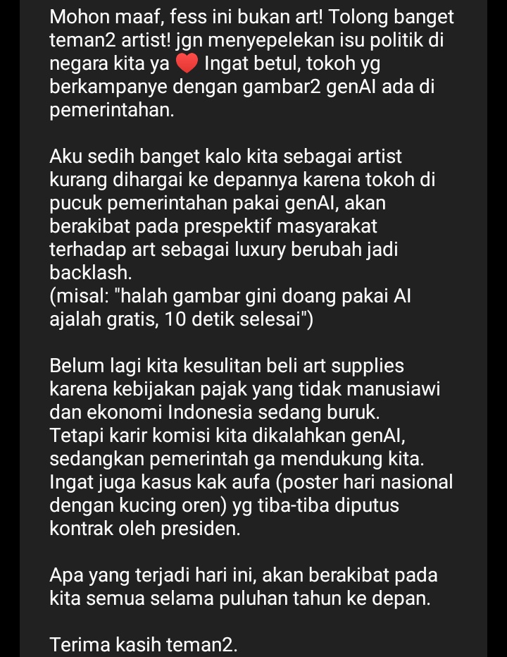 CW // genAI, pemerintah   

Halo, artist! Mohon banget diluangkan waktunya untuk memikirkan nasib kita sebagai artist —yang khususnya masih tinggal di Indonesia. Keputusan pemerintah akan mempengaruhi kita, sesederhana akses ke PayPal (dulu pernah diblok) dan hak cipta gambar2-