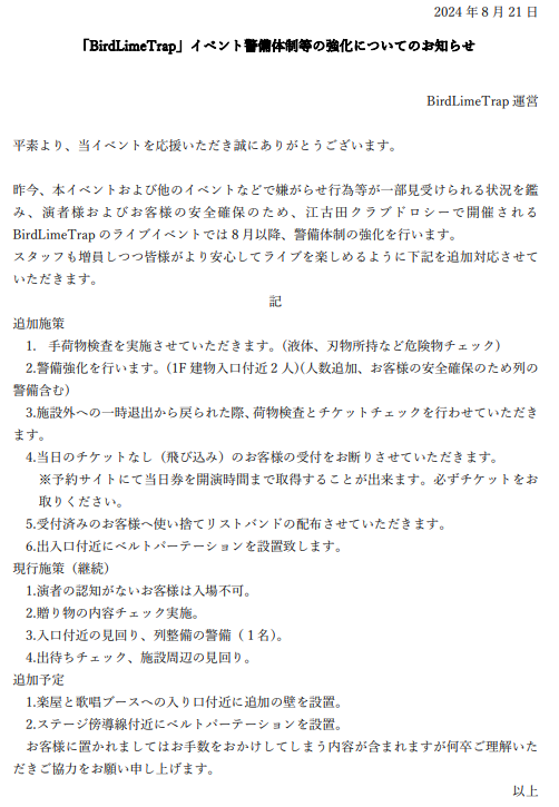 BirdlimeTrap's tweet photo. 【お知らせ】
「BirdLimeTrap」イベント警備体制等の強化について

平素より、当イベントを応援いただき誠にありがとうございます。

昨今、本イベントおよび他のイベントなどで嫌がらせ行為等が一部見受けられる状況を鑑み、演者様およびお客様の安全確保のため、江古田クラブドロシーで開催されるBirdLimeTrapのライブイベントでは8月以降、警備体制の強化を行います。

つきましては、添付の通りスタッフを増員しつつ、皆様がより安心してライブを楽しめるように対応してまいります。

何卒ご理解ご協力の程よろしくお願い申し上げます。

#トリモチライブ