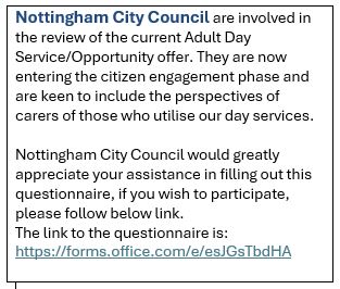 Nottingham City Council are involved in the review of the current Adult Day Service/Opportunity offer. They are  keen to include the perspectives of carers of those who utilise day services. 
If you wish to participate, please fill in the questionnaire - forms.office.com/e/esJGsTbdHA