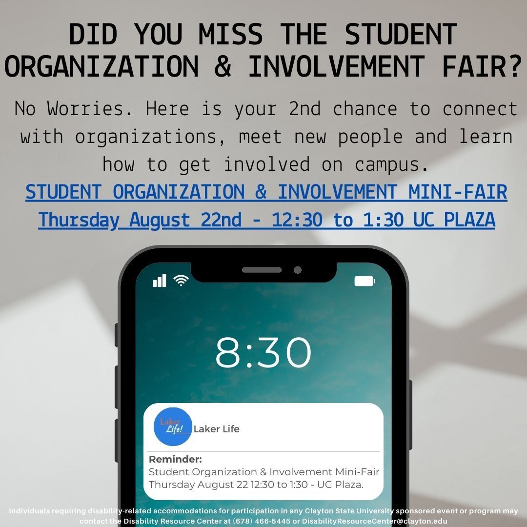 Laker Nation! Did you miss the Student Organization Involvement Fair? Come to the Student Organization Mini-Fair Today (8/22) 12:30pm-1:30pm UC Presidential Plaza (1st floor near Lakeside Dining Hall) Connect. Meet. Learn! <a href="/CSUCampusLife/">Campus Life</a> <a href="/CSUHousing/">CSU Housing</a> <a href="/CSU_SA/">Clayton State SA</a> <a href="/ClaytonState/">Clayton State</a>