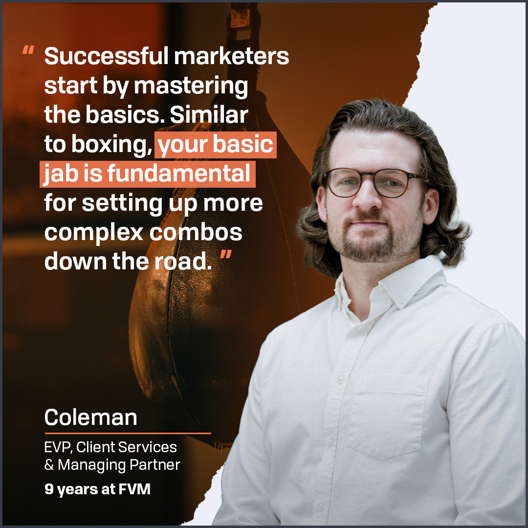 While it’s tempting to come out swinging with big campaigns, FVM EVP of Client Services and boxer Coleman knows the value of nailing the fundamentals first. That’s how he’s helped clients knock out their goals for over nine years. Happy FVM anniversary, Coleman!