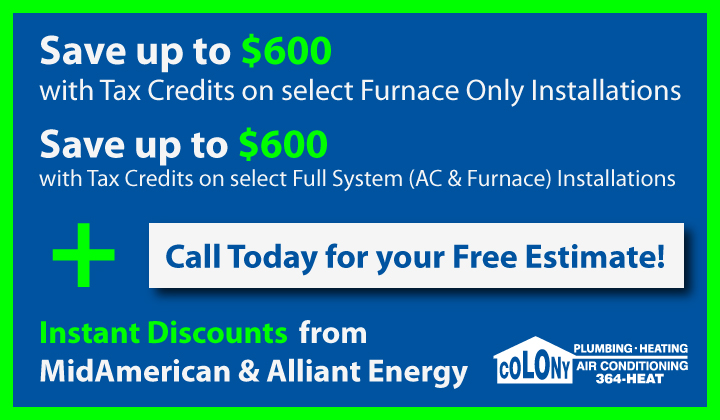 Save up to $1200 with Tax Credit on a Full System (Furnace &amp; AC) Installation with qualifying equipment!  +  Instant Discounts available from local utility providers.    Give us a call today to learn more &amp; schedule your free estimate. "Call the Guys You Can Trust." 319-364-4328