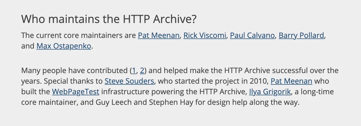 Who maintains the HTTP Archive?
The current core maintainers are Pat Meenan, Rick Viscomi, Paul Calvano, Barry Pollard, and Max Ostapenko.

Many people have contributed and helped make the HTTP Archive successful over the years. Special thanks to Steve Souders, who started the project in 2010, Pat Meenan who built the WebPageTest infrastructure powering the HTTP Archive, Ilya Grigorik, a long-time core maintainer, and Guy Leech and Stephen Hay for design help along the way.