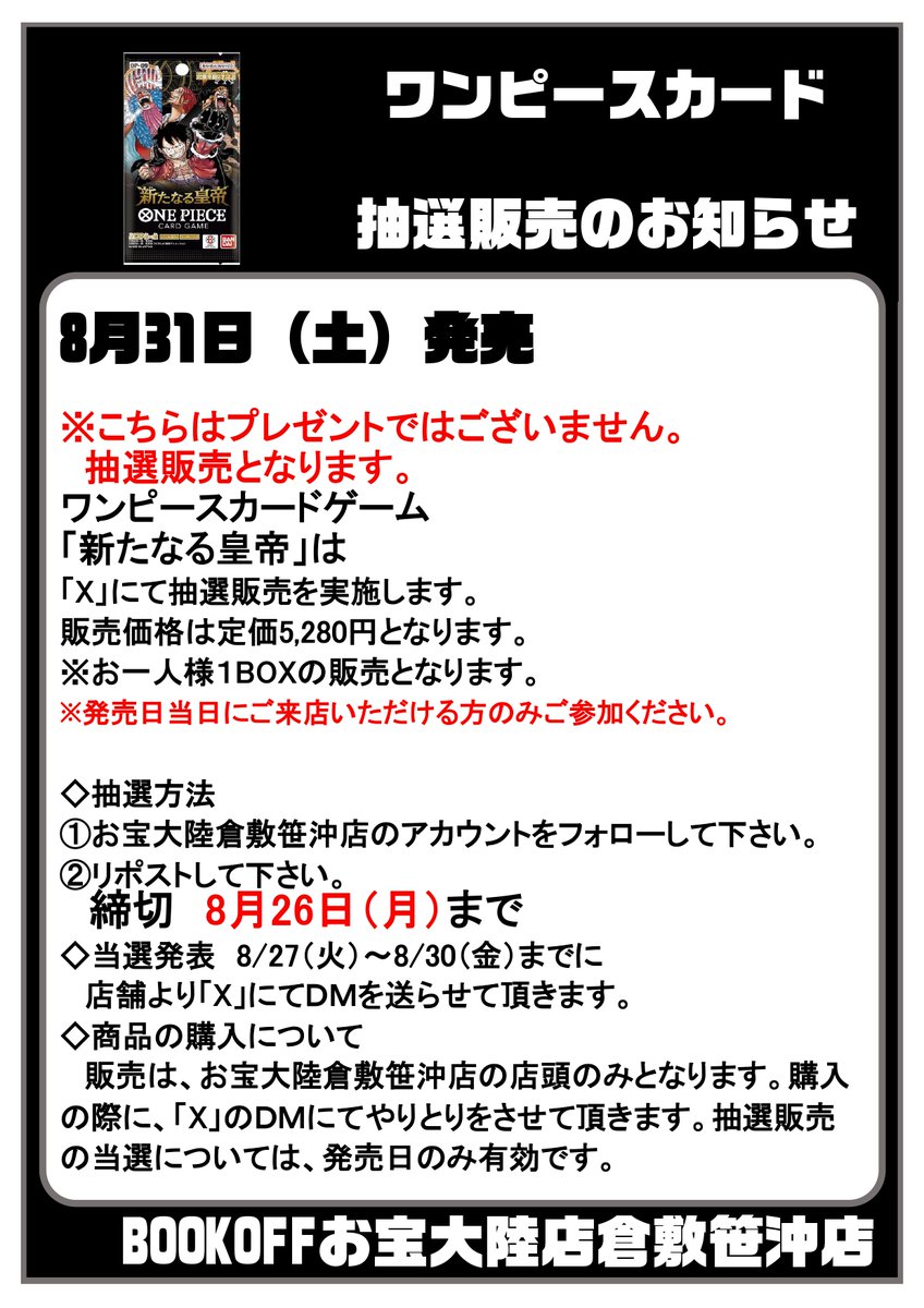 8月31日発売ワンピースカード抽選販売のお知らせ

#新たなる皇帝  お１人様１BOXまで
締切：8月26日(月)まで
【抽選方法】
1️⃣Xをフォローしてください
2⃣この投稿をリポスト🔁
3⃣当選者の方には8/27(火) ~ 8/30(金)までにDMを送らせて頂きます
※発売日当日に店頭にて購入できる方のみご参加下さい