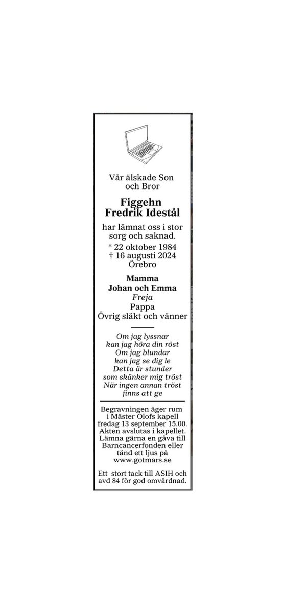 Figgehn Fredrik Idestål
* 22 oktober 1984
† 16 augusti 2024

Begravningen äger rum i Mäster Olofs kapell Fredag 13 september 15.00.
Akten avslutas i kapellet.

Annonsen kommer i morgon lördag den 24/8 på NA.se och gotmars.se
