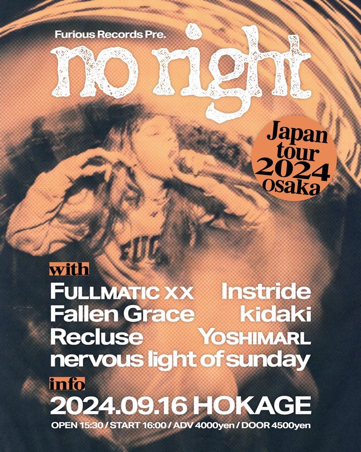 2024/09/16(Mon)@大阪 心斎橋 HOKAGE
Furious Records presents
【No Right Japan Tour 2024 Osaka】
No Right (US)
Fallen Grace
FULLMATIC XX
Instride
nervous light of sunday
Recluse
YOSHIMARL
kidaki
open 15:30 / start 16:00
adv 4000yen / door 4500yen + 1drink