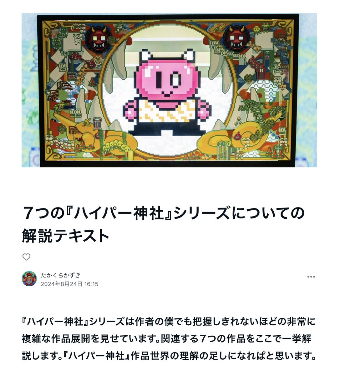 自分でもコントロール不可能なほどに複雑に広がっている『ハイパー神社』シリーズの７つの作品について、解説のテキストを作りました。このシリーズはN-F-Tのキャラクターを中心に、互いに関連し合った７つの作品で構成されています。ぜひ読んでみて下さい。
note.com/takakurakazuki…
#note