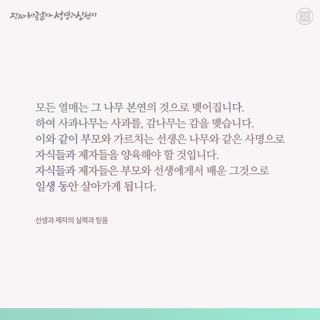 선생과 제자의 실력과 믿음

모든 열매는 그 나무 본연의 것으로 맺어집니다. 하여 사과나무는 사과를, 감나무는 감을 맺습니다. 이와 같이 부모와 가르치는 선생은 나무와 같은 사명으로 자식들과 제자들을 양육해야 할 것입니다. 자식들과 제자들은 부모와 선생에게서 배운 그것으로 일생 동안