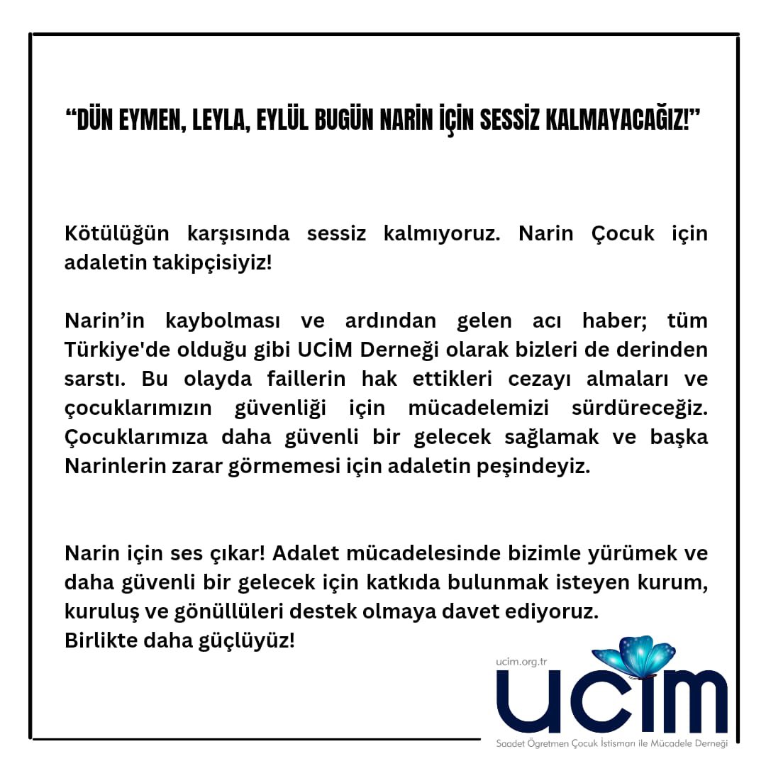 “Dün Eymen, Leyla, Eylül bugün Narin İçin Sessiz Kalmayacağız❗️”

“Kötülüğün karşısında sessiz kalmıyoruz. Narin Çocuk için adaletin takipçisiyiz❗️”

“Narin’in kaybolması ve ardından gelen acı haber; tüm Türkiye’de olduğu gibi UCİM Derneği olarak bizleri de derinden sarstı. Bu