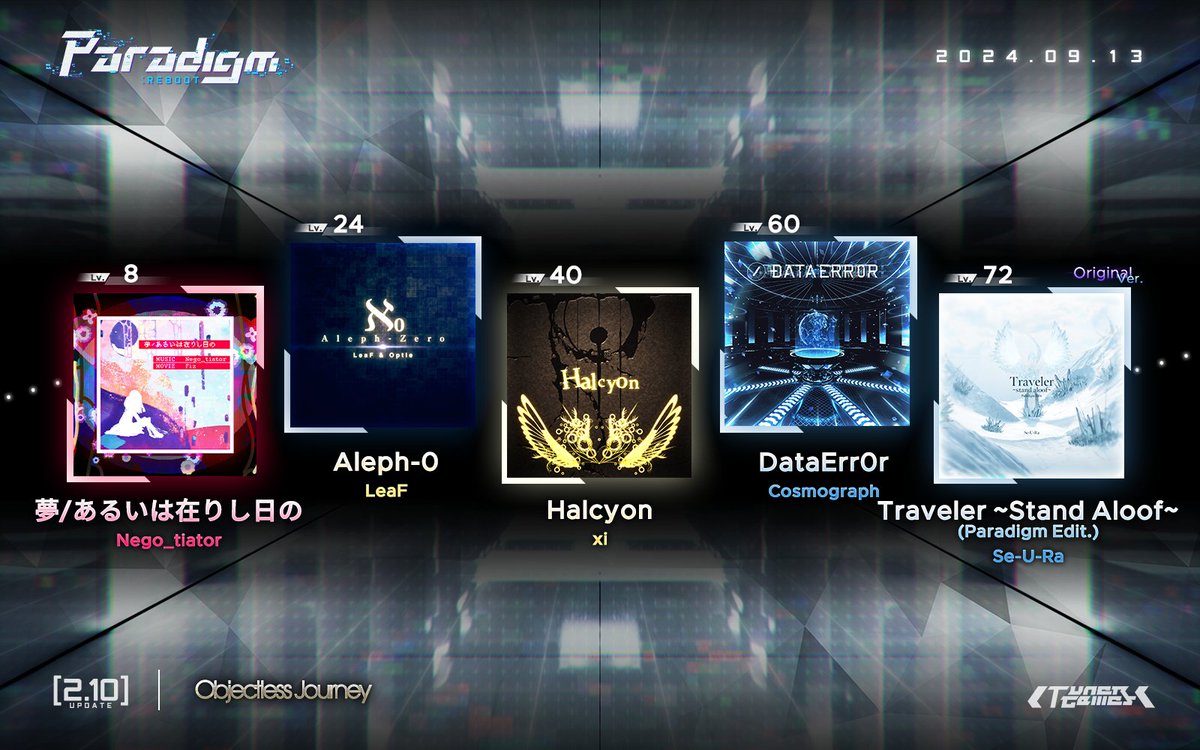 ParadigmReboot's tweet photo. [v2.10 Update]

So eager to guess the full answer, are you trying to get praise from me?
Well, that's great, that's great... that's NOT GREAT AT ALL!
It's all because of you, this game has become no fun! I've been waiting for a chance like this for so long...

Whatever, I'll give you the answer now:

- "夢/あるいは在りし日の" by Nego_tiator @Nego_tiatorDTM
- "Aleph-0" by LeaF @7eaF
- "Halcyon" by xi @com_giko_31
- "DataErr0r" by Cosmograph @cosmograph0
- "Traveler ~Stand Aloof~ (Paradigm Edit.)" by Se-U-Ra (Original ver.) @SeURa_Nue

September 13th, "Objectless Journey", just look forward to it.

#ParadigmReboot