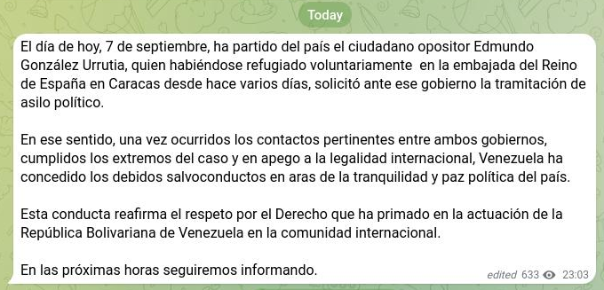 lubrio's tweet photo. Edmundo González Urrutia se fue del país, según informa la vicepresidenta Delcy Rodríguez en su cuenta en Telegram:

El día de hoy, 7 de septiembre, ha partido del país el ciudadano opositor Edmundo González Urrutia, quien habiéndose refugiado voluntariamente  en la embajada del Reino de España en Caracas desde hace varios días, solicitó ante ese gobierno la tramitación de asilo político.                                  

En ese sentido, una vez ocurridos los contactos pertinentes entre ambos gobiernos, cumplidos los extremos del caso y en apego a la legalidad internacional, Venezuela ha concedido los debidos salvoconductos en aras de la tranquilidad y paz política del país.

Esta conducta reafirma el respeto por el Derecho que ha primado en la actuación de la República Bolivariana de Venezuela en la comunidad internacional.                      

En las próximas horas seguiremos informando.