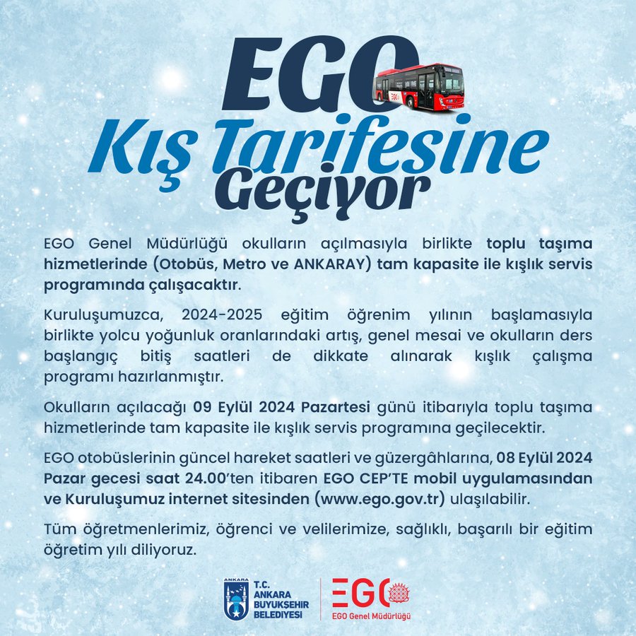 EGO Genel Müdürlüğü okulların açılmasıyla birlikte toplu taşıma hizmetlerinde (Otobüs, Metro ve ANKARAY) tam kapasite ile kışlık servis programında çalışacaktır. Kuruluşumuzca, 2024-2025 eğitim-öğrenim yılının başlamasıyla birlikte yolcu yoğunluk oranlarındaki artış, genel mesai ve okulların ders başlangıç-bitiş saatleri de dikkate alınarak kışlık çalışma programı hazırlanmıştır. Okulların açılacağı 09 Eylül 2024 Pazartesi günü itibarıyla toplu taşıma hizmetlerinde tam kapasite ile kışlık servis programına geçilecektir. Otobüs kışlık çalışma programında; toplam bin 498 araç ile 407 hatta, toplam 9 bin 346 sefer düzenlenerek Başkentlilere hizmet verilecektir. Raylı Sistemlerde (Metro ve ANKARAY) ise hafta içinde sabah ve akşam yoğun saatlerde tren sefer aralığı ortalama 4,5 dakika; ara saatlerde ise ortalama 9 dakika olarak planlanmıştır (EK: Tablo). Toplu taşıma hizmetlerimizde Kuruluşumuz saha denetim sorumluları, Otobüs Filo Takip ve Raylı Sistem Kontrol Merkezlerince anlık olar