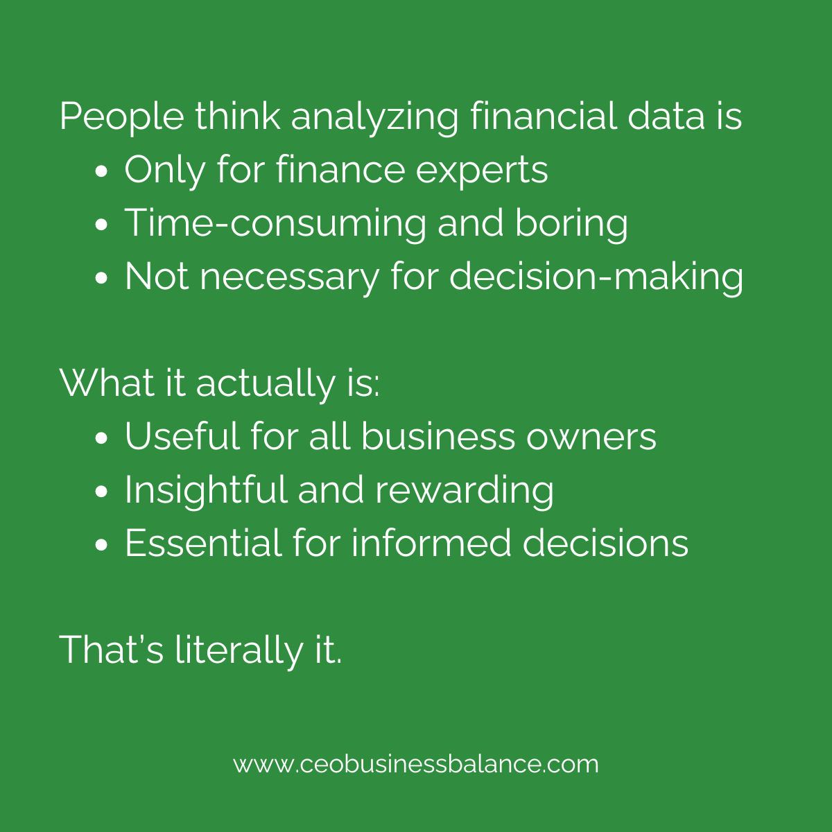 People think analyzing financial data is:

Only something financial experts can do
Time-consuming and boring
Not necessary for decision-making

What it actually is:

Useful for all business owners
Insightful and rewarding
Essential for informed decisions

That’s literally it.
