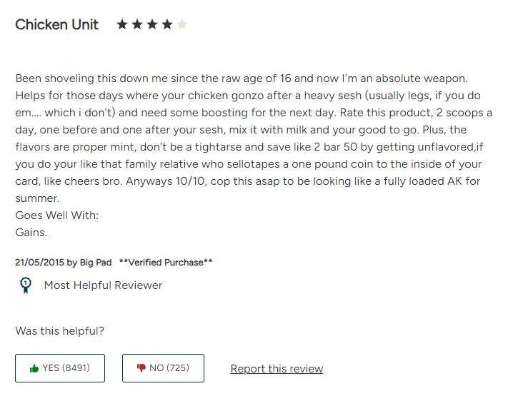 Every time I order powder from MyProtein I scroll down to the top comment. 

I still don't 100% understand what this gent is saying but I always have a chuckle. Cheers Big Pad, you got that FUARK energy.