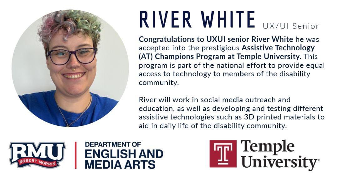 After graduation, UXUI senior River White was accepted into the prestigious Assistive Technology (AT) Champions Program at Temple University. This program is part of the national effort to provide equal access to technology to members of the disability community.