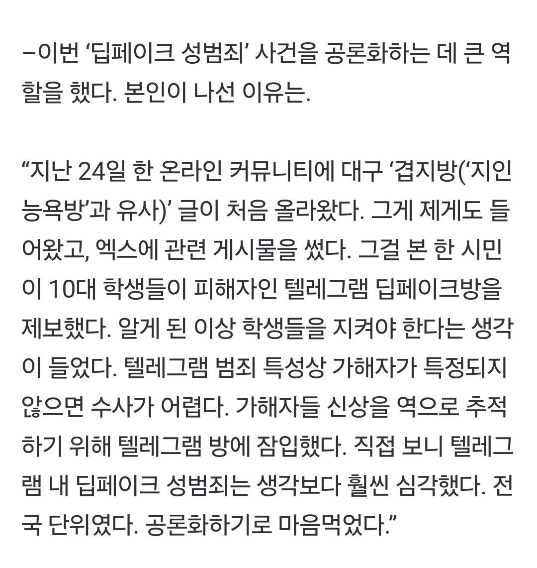 퀸아카이브 계정주님 조선일보 인터뷰 

사촌방·지인방·여군방… 음란물 방이 끝없이 나왔다”텔레그램 딥페이크 범죄 폭로

“1분에 8개씩 제보가 쏟아졌다. 새벽에도 알림이 꺼지질 않았다”며 “피해 학생들 얘기를 듣고 정말 참담한 심정이었다”
n.news.naver.com/article/023/00…