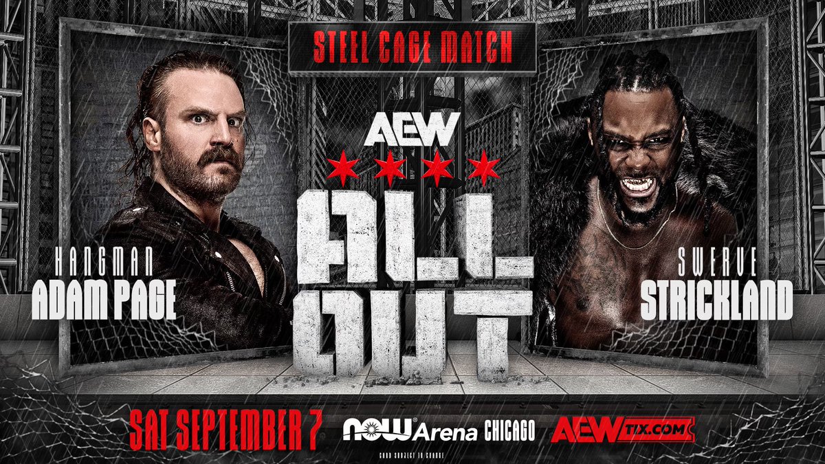 Saturday, September 7
Chicago, IL
#AEWAllOut

Steel Cage Match
Hangman Page vs <a href="/swerveconfident/">The Realest Swerve Strickland</a>

The most violent rivalry in AEW history culminates on September 7 in Chicago at AEW All Out when Hangman Adam Page faces Swerve Strickland inside of a Steel Cage!