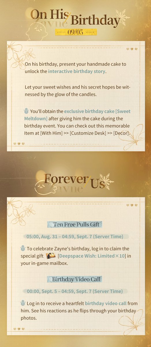 Love_Deepspace's tweet photo. Love and Deepspace | Zayne's Birthday Event
Zayne's Birthday Event [Eternal Attachment] Coming Soon!

Celebrate Zayne's birthday with a perfectly planned party and a special gift just for him. May all the days ahead find you by his side.

Participate in the event to claim his birthday-exclusive Memory, his Daily Outfit, [Deepspace Wish: Limited×20], and other various rewards!
🎂Zayne's Birthday Event Trailer: [link]
🍰Event Duration: 5:00 AM, Aug. 31 – 4:59 AM, Sept. 7 (server time)

🍰Destined Reunion: Birthday 5-Star Memory Rate UP!
During the event, the drop rate of the limited 5-Star Memory [Zayne: Eternal Attachment] will go up drastically.
*After the event ends, this limited 5-Star Memory will not be obtainable through other means and will not be added to the permanent Wish Pool, Xspace Echo.
Note: All Limited Wish Pools share one pity system. For more details, please visit the in-game rule page.

🍰Forever Us: Ten Free Pulls Gift
To celebrate Zayne's birthday, from 5:00 AM on Aug. 31 to 4:59 AM on Sept. 7 (server time), you can log in to claim [Deepspace Wish: Limited×10] in your in-game mailbox.

🍰Very Moment With U: Prepare for Zayne's Birthday Party
Create a birthday cake just for him—start by gathering ingredients and discovering his favorite flavors.
On his special day, let your sweet wishes and his secret hopes be witnessed by the glow of the candles.
From 00:00 on Sept. 5 to 04:59 on Sept. 7 (server time), don't miss out his birthday [Video Call]!

🍰Heartfelt Store: Unique Birthday Rewards
Collect [Jelly Candy] by completing tasks to claim the following rewards:
Birthday-Exclusive 3-Star Memory [Zayne: Shining Blessing]
Daily Outfit [Zayne: Autumn Breeze]
Exclusive Title [Echoing Affections]
Chibi Avatar [Sincere Wishes]
BGM [Destined Wish]
Deepspace Wish: Limited×10, and more!

🎁New Packs
During the event, the birthday [Yearly Gift Pack] series will be available for purchase, which include [Deepspace Wish: Limited] with a value price.
*Please check in-game Shop page for more details.

#LoveandDeepspace #Zayne #HBDZayne