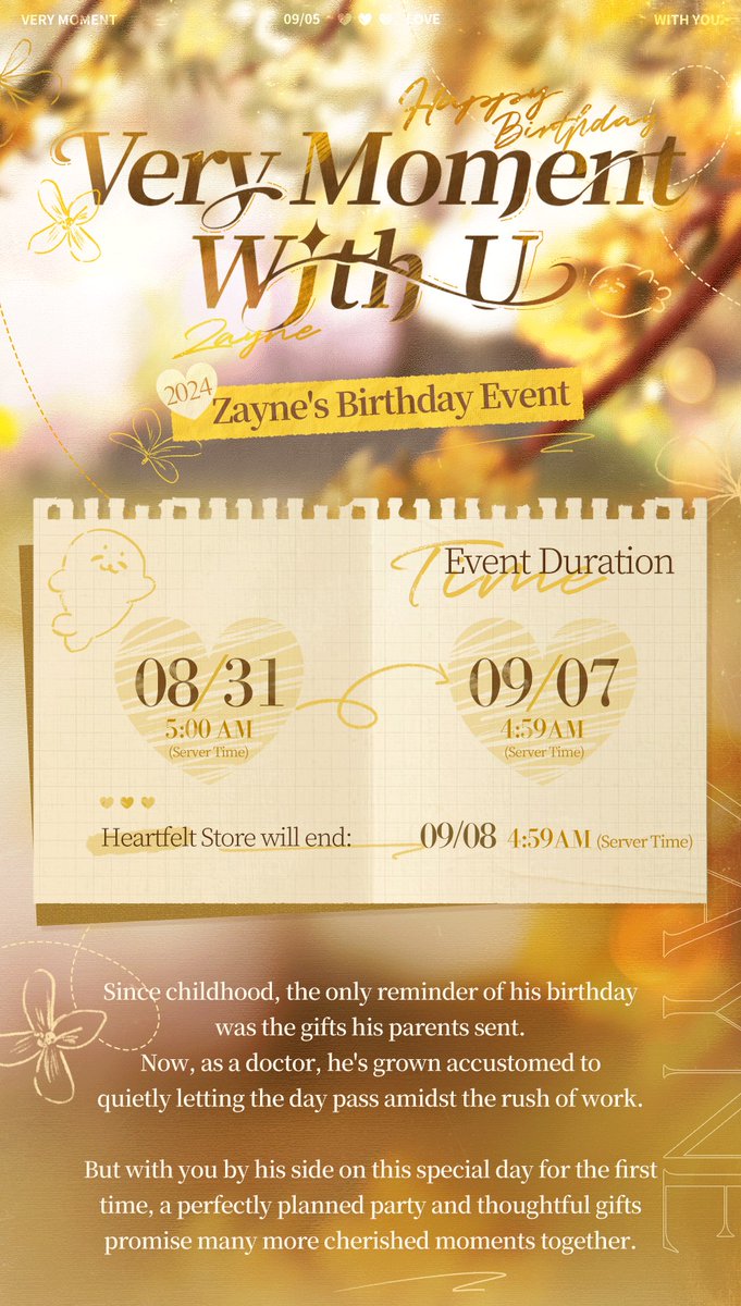 Love_Deepspace's tweet photo. Love and Deepspace | Zayne's Birthday Event
Zayne's Birthday Event [Eternal Attachment] Coming Soon!

Celebrate Zayne's birthday with a perfectly planned party and a special gift just for him. May all the days ahead find you by his side.

Participate in the event to claim his birthday-exclusive Memory, his Daily Outfit, [Deepspace Wish: Limited×20], and other various rewards!
🎂Zayne's Birthday Event Trailer: [link]
🍰Event Duration: 5:00 AM, Aug. 31 – 4:59 AM, Sept. 7 (server time)

🍰Destined Reunion: Birthday 5-Star Memory Rate UP!
During the event, the drop rate of the limited 5-Star Memory [Zayne: Eternal Attachment] will go up drastically.
*After the event ends, this limited 5-Star Memory will not be obtainable through other means and will not be added to the permanent Wish Pool, Xspace Echo.
Note: All Limited Wish Pools share one pity system. For more details, please visit the in-game rule page.

🍰Forever Us: Ten Free Pulls Gift
To celebrate Zayne's birthday, from 5:00 AM on Aug. 31 to 4:59 AM on Sept. 7 (server time), you can log in to claim [Deepspace Wish: Limited×10] in your in-game mailbox.

🍰Very Moment With U: Prepare for Zayne's Birthday Party
Create a birthday cake just for him—start by gathering ingredients and discovering his favorite flavors.
On his special day, let your sweet wishes and his secret hopes be witnessed by the glow of the candles.
From 00:00 on Sept. 5 to 04:59 on Sept. 7 (server time), don't miss out his birthday [Video Call]!

🍰Heartfelt Store: Unique Birthday Rewards
Collect [Jelly Candy] by completing tasks to claim the following rewards:
Birthday-Exclusive 3-Star Memory [Zayne: Shining Blessing]
Daily Outfit [Zayne: Autumn Breeze]
Exclusive Title [Echoing Affections]
Chibi Avatar [Sincere Wishes]
BGM [Destined Wish]
Deepspace Wish: Limited×10, and more!

🎁New Packs
During the event, the birthday [Yearly Gift Pack] series will be available for purchase, which include [Deepspace Wish: Limited] with a value price.
*Please check in-game Shop page for more details.

#LoveandDeepspace #Zayne #HBDZayne