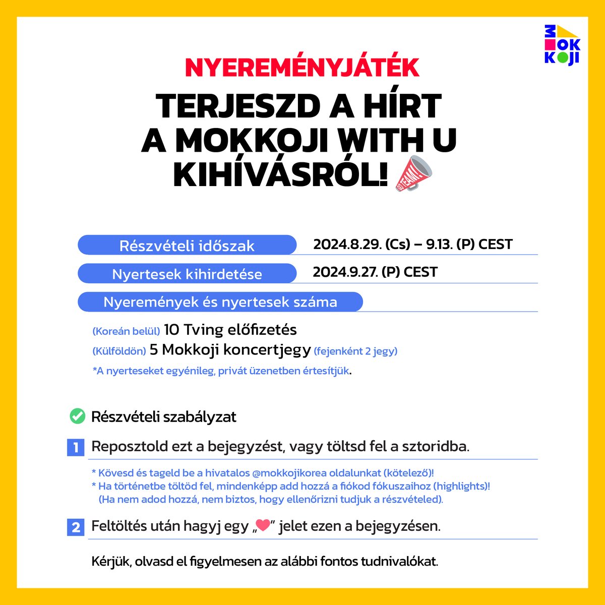 MOKKOJIKOREA's tweet photo. <MOKKOJI WITH U Reposztnyereményjáték& Új kihívás>

Terjeszda hírta MOKKOJI WITH U kihívásról!📣

✨MOKKOJI WITH U Reposzt nyereményjáték✨

Részvételi időszak: 2024.8.29.(Cs) – 9.13.(P) CEST
Nyertesek kihirdetése: 2024.9.27.(P) CEST
Nyeremények és nyertesek száma: (Koreánbelül) 10 Tving előfizetés/ (Külföldön) 5 Mokkoji koncertjegy(fejenként 2 jegy)
*A nyerteseket egyénileg, privát üzenetben értesítjük.

✅ Részvételi szabályzat
1. Reposztold ezta bejegyzést, vagy töltsd fela történetedbe.
2. Feltöltés után hagyj egy„❤” jelet ezena bejegyzésen.

*Sikeresrészvételhez a@mokkojikorea megjelölése és követése is kötelező!
*Ha történetbe töltöd fel, mindenképpadd hozzáa fiókod fókuszaihoz (highlights)!
(Ha nem adod hozzá, nem biztos, hogy ellenőrizni tudjuk a részvételed).
*Kérjük, olvasdel figyelmesena korábbiMOKKOJI WITH U bejegyzésekben szereplő fontos tudnivalókat.

⭐️Bemutatjuk a 3. Kihívást! A <BABEUN MOKKO DANINYA> ételeinek életre keltése⭐️

 Készítsdel a THE BOYZ tagjai, HYUNJAE ésQ általkiötlött<Babeun Mokko Daninya> ételeket, vagy készíts róluk rajongói alkotást/fanartot, és oszdmeg!
*Az első és a második kihívás részleteita korábban közzétett bejegyzésekben találhatod meg.
 
COME N JOY, MOKKOJI! 🎡
 
 #MOKKOJIKOREA #MOKKOJIWITHU #모꼬지위드유 #모꼬지대한민국 #Klifestyleplayground #Hungary