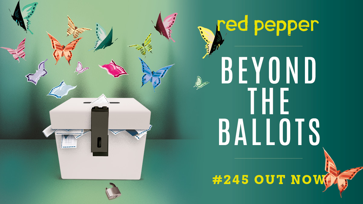 🌶️RED PEPPER 245 OUT NOW🌶️

Our newest print issue, 'Beyond the Ballots', should be arriving with our subscribers shortly- have you got your copy yet?  

Scroll to find out what's in this issue, and subscribe today to get yours!   

redpepper.org.uk/subscribe/