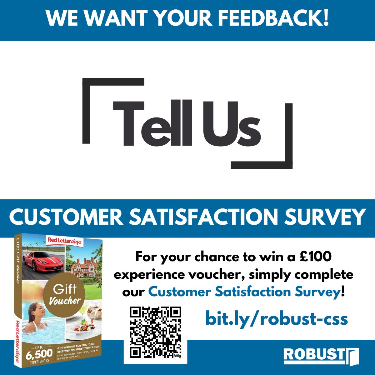 We’re working incredibly hard to improve our customer experience, so please let us know what you think by completing our Customer Satisfaction Survey.

Visit bit.ly/robust-css to take part AND be entered into our monthly prize draw to win a £100 experience gift voucher!