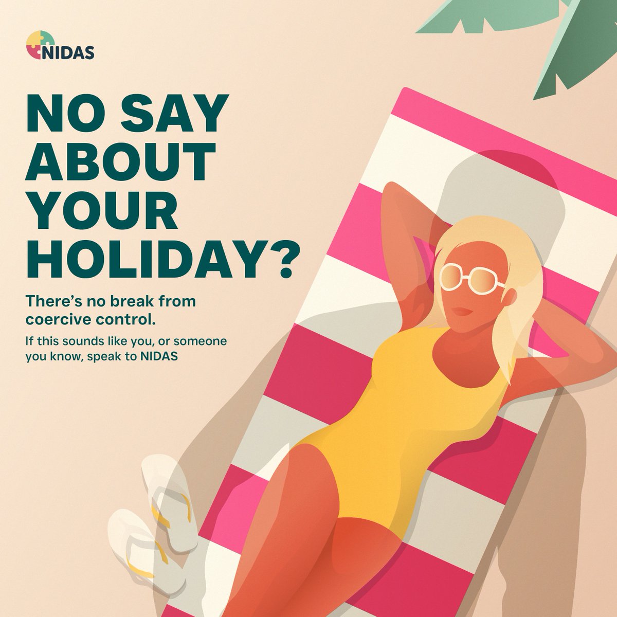 No say about your holiday?

Coercive control leaves people silent and powerless.
It is illegal, and a form of domestic abuse.

If you live in Norfolk, and are experiencing domestic
abuse, speak to NIDAS on 0300 561 0555, or visit
NIDASnorfolk.co.uk