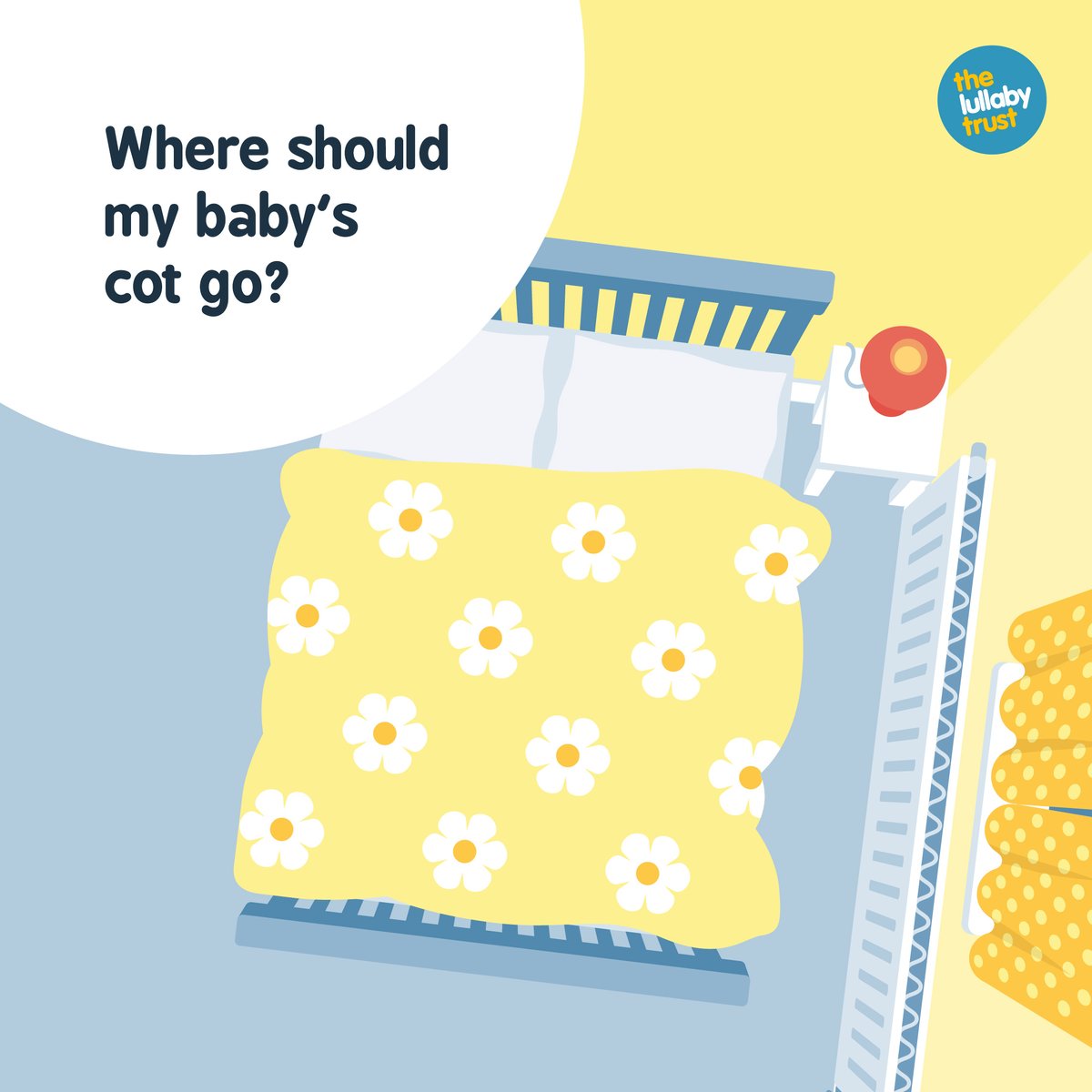 Where should my baby’s cot go? Firstly (and this is the big one), it should go in the same room as you, day and night, for at least the first 6mth. But we also recommend the cot is not too close to any radiators, windows, air con systems, or hazards such as blind cords.