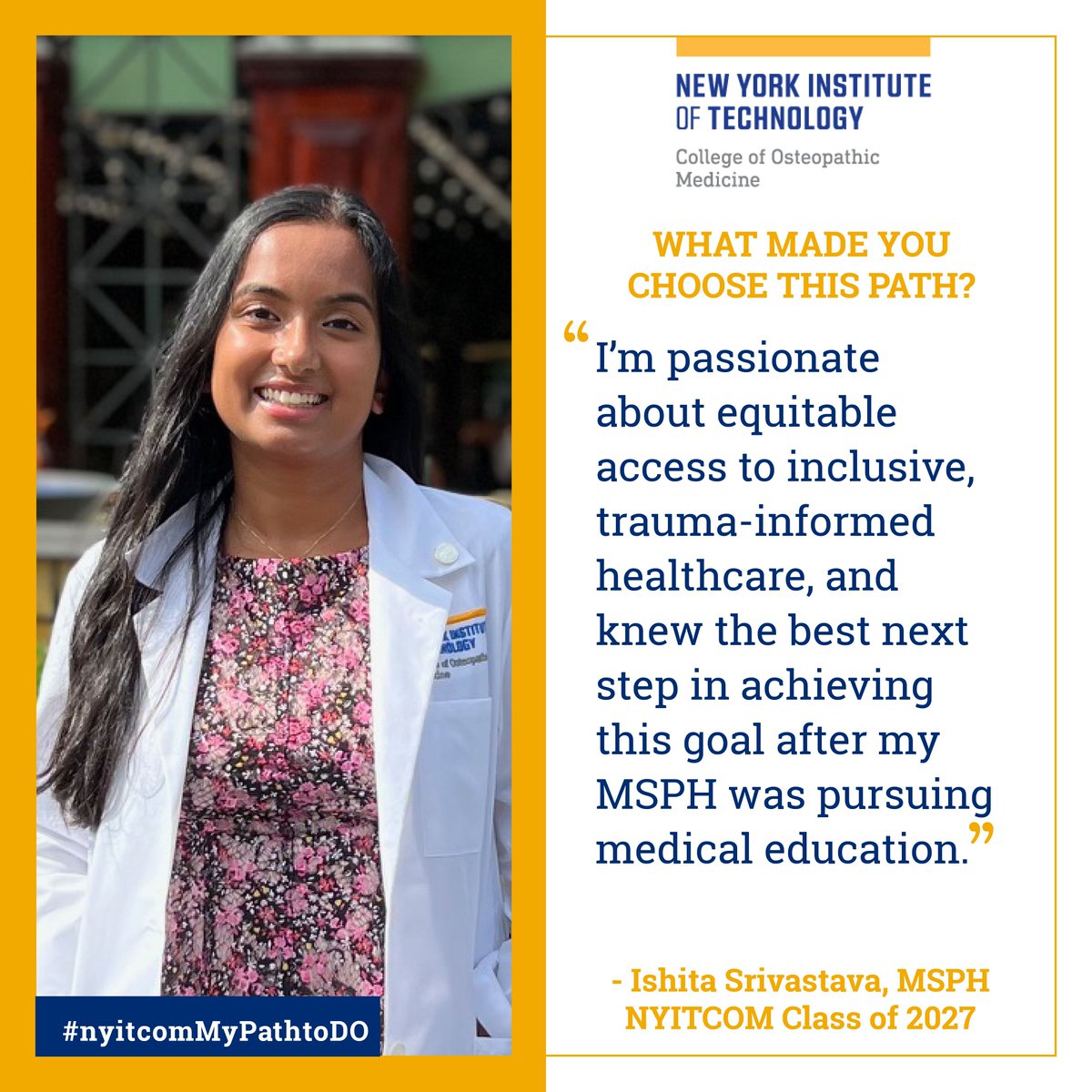 What made you choose this path?

“I'm passionate about equitable access to inclusive, trauma-informed healthcare, and knew the best next step in achieving this goal after my MSPH was pursuing medical education.” Ishita Srivastava, MSPH, #NYITCOM Class of 2027

#nyitcomMyPathToDO