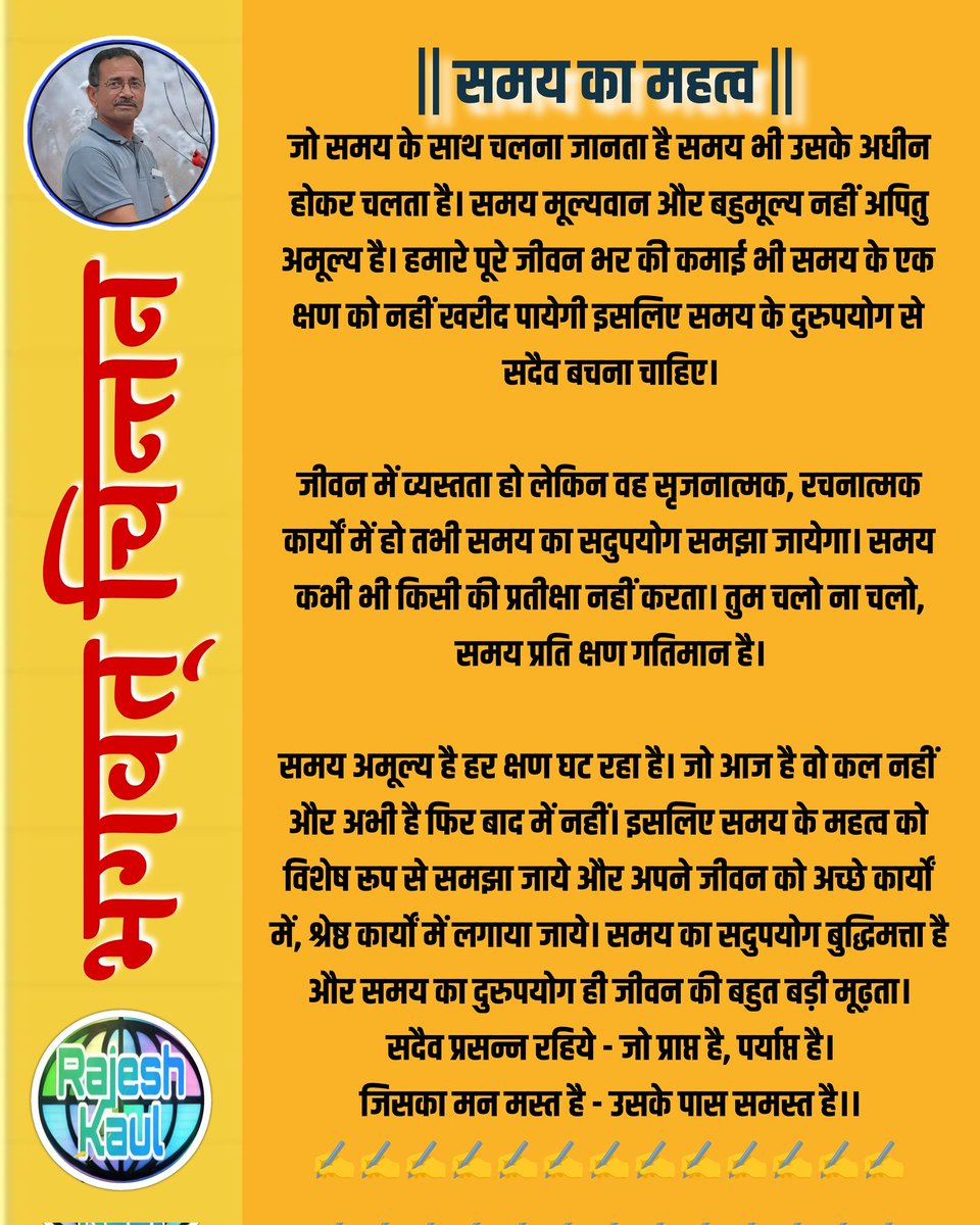 #भगवत्_चिन्तन्
|| समय का महत्व ||

जो समय के साथ चलना जानता है समय भी उसके अधीन होकर चलता है। समय मूल्यवान और बहुमूल्य नहीं अपितु अमूल्य है। हमारे पूरे जीवन भर की कमाई भी समय के एक क्षण को नहीं खरीद पायेगी इसलिए समय के दुरुपयोग से सदैव बचना चाहिए। 
 
जीवन में व्यस्तता हो लेकिन वह