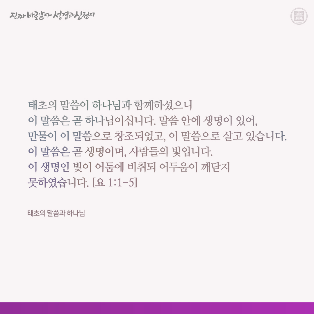 태초의 말씀과 하나님

태초의 말씀이 하나님과 함께하셨으니 이 말씀은 곧 하나님이십니다. 말씀 안에 생명이 있어, 만물이 이 말씀으로 창조되었고, 이 말씀으로 살고 있습니다. 이 말씀은 곧 생명이며, 사람들의 빛입니다. 이 생명인 빛이 어둠에 비취되 어두움이 깨닫지 못하였습니다. [요 1:1-5]
