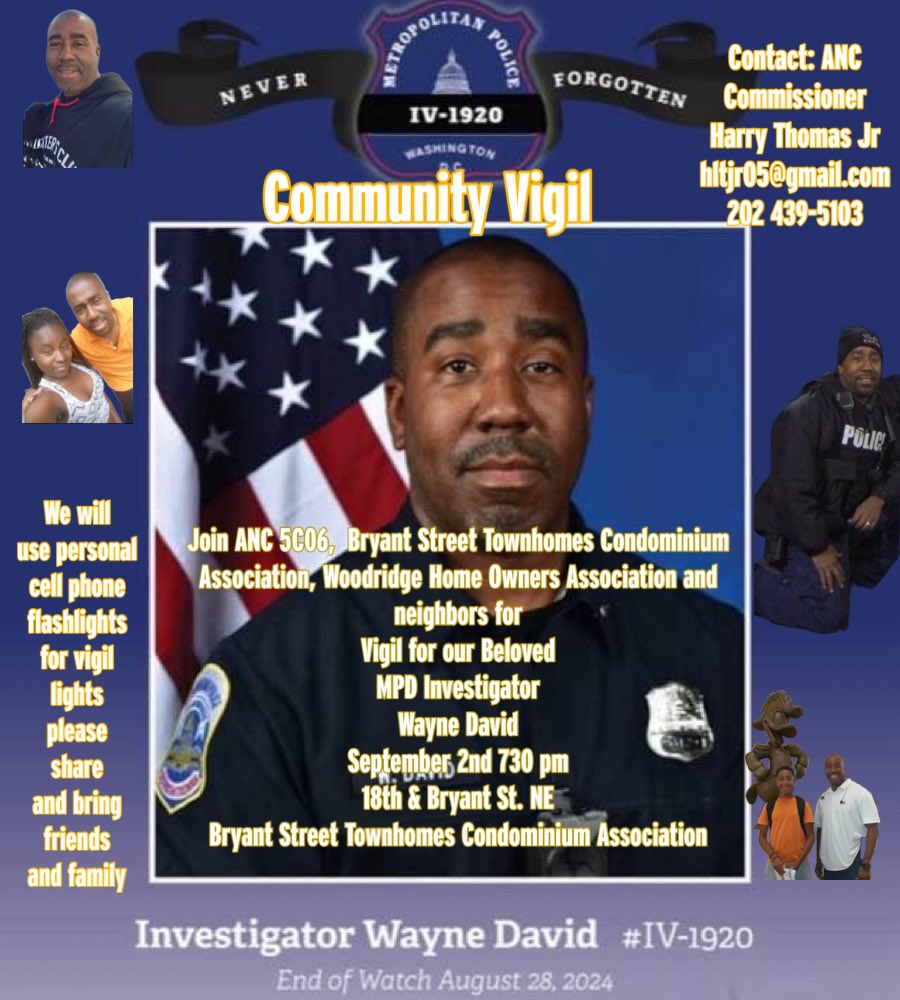 Community Vigil for MPD Investigator Wayne David. 
Join ANC 5C06,
Bryant Street Townhomes Condominium
Association, Woodridge Home Owners Association and neighbors for Vigil for our Beloved MPD Investigator Wayne David Septembers 2nd 730 pm 18th &amp; Bryant St. NE