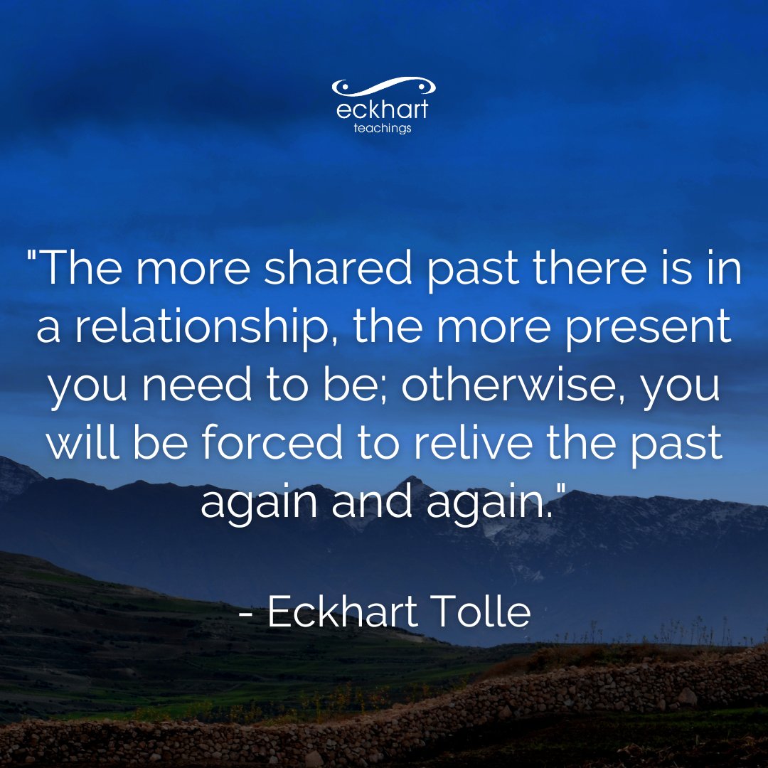 "The more shared past there is in a relationship, the more present you need to be; otherwise, you will be forced to relive the past again and again." - Eckhart Tolle