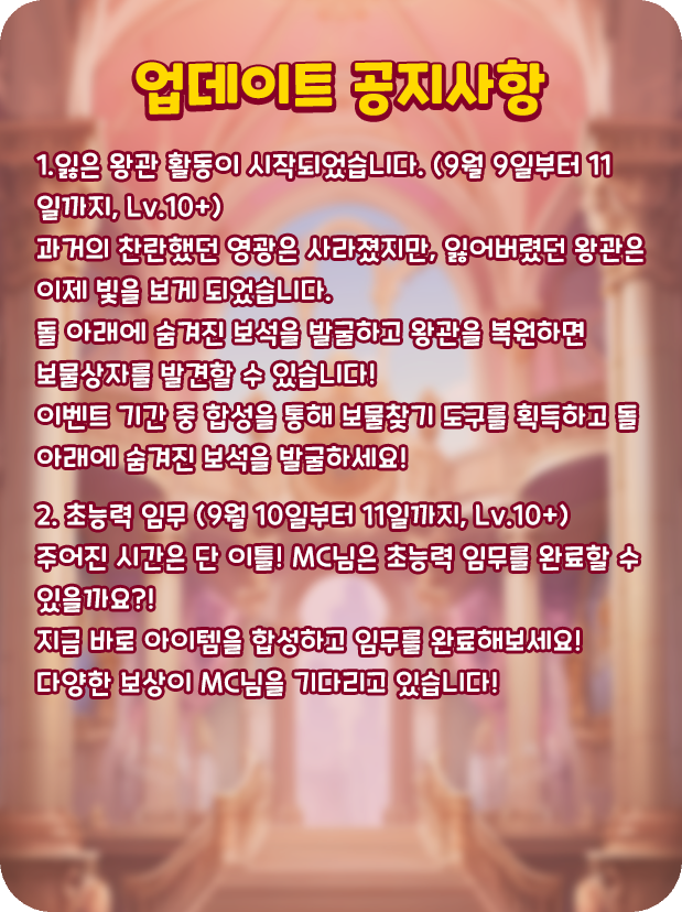 [업데이트 공지사항]
👑1.잃은 왕관 활동이 시작되었습니다. (9월 9일부터 11일까지, Lv.10+)
과거의 찬란했던 영광은 사라졌지만, 잃어버렸던 왕관은 이제 빛을 보게 되었습니다.
돌 아래에 숨겨진 보석을 발굴하고 왕관을 복원하면 보물상자를 발견할 수 있습니다!
이벤트 기간 중 합성을 통해
