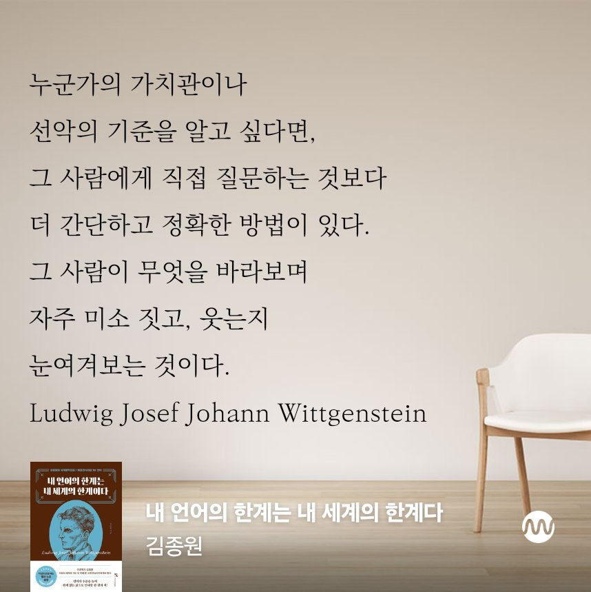 누군가의 가치관이나 선악의 기준을 알고 싶다면, 그 사람에게 직접 질문하는 것보다  더 간단하고 정확한 방법이 있다. 그 사람이 무엇을 바라보며 자주 미소 짓고, 웃는지 눈여겨보는 것이다.

Ludwig Josef Johann Wittgenstein 

<내 언어의 한계는 내 세계의 한계다>, 김종원