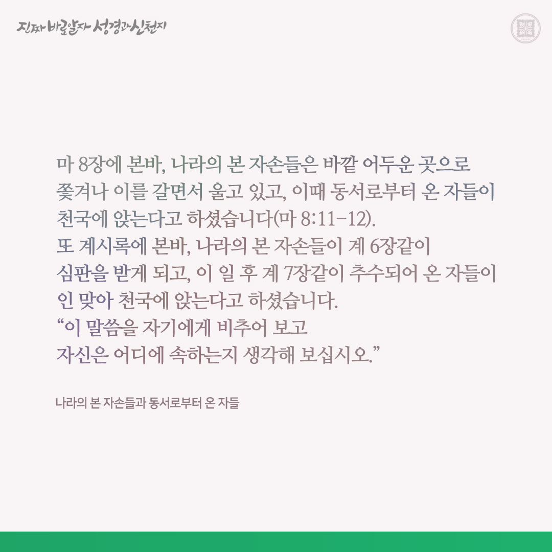 나라의 본 자손들과 동서로부터 온 자들

마 8장에 본바, 나라의 본 자손들은 바깥 어두운 곳으로 쫓겨나 이를 갈면서 울고 있고, 이때 동서로부터 온 자들이 천국에 앉는다고 하셨습니다(마 8:11-12). 또 계시록에 본바, 나라의 본 자손들이 계 6장같이 심판을 받게 되고, 이 일 후 계 7장같이