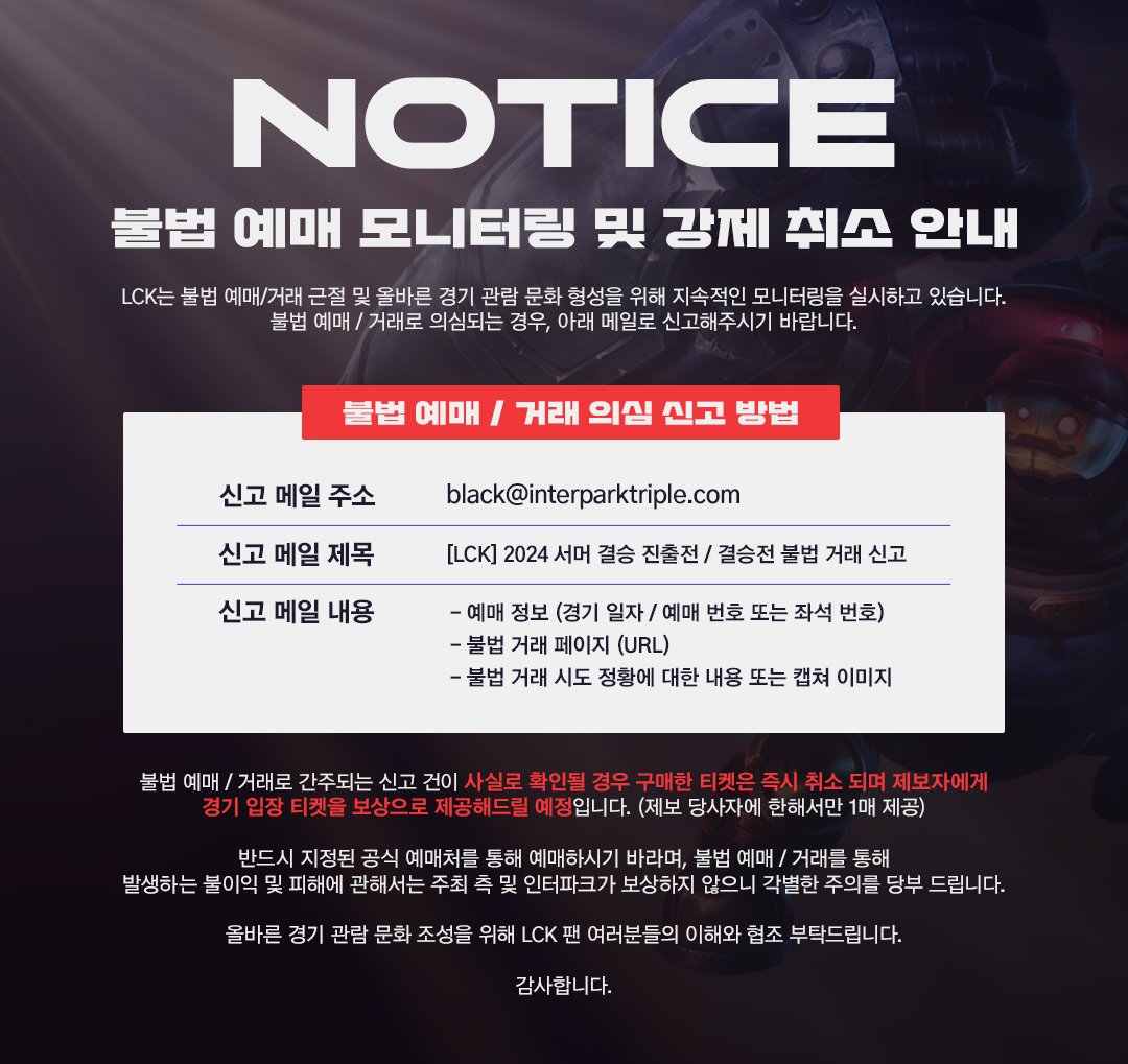 LCK's tweet photo. The LCK is committed to stopping illegal ticket sales and protecting live events for LCK fans.

Fans can report illegal ticket activity for the Woori Bank 2024 #LCK Summer Finals to black@interparktriple.com, with the subject line “[LCK] 2024 Summer Finals Illegal Ticket Report”, and must include which match, the reservation number or seat number, the URL, and explanation or screenshot.

If reported activity is proven to be illegal ticketing, those tickets will be cancelled and reporters will be awarded 1 ticket to a match.
(Please note that match tickets cannot be exchanged for another prize should you not be able to attend.)

We ask that all fans purchase tickets through official ticket reservation channels. The LCK will not provide support for issues arising from illegally purchased tickets.