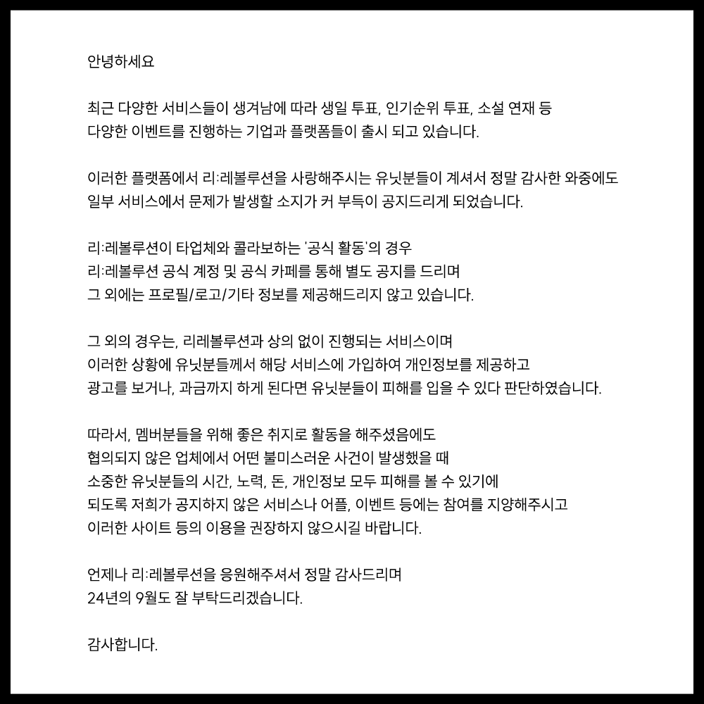 RH_revolution's tweet photo. 【RE:REVOLUTION】
#RE_revolution

안녕하세요.

최근 다양한 서비스들이 생겨남에 따라 생일 투표, 인기순위 투표, 소설 연재 등 다양한 이벤트를 진행하는 기업과 플랫폼들이 출시 되고 있습니다.

이러한 플랫폼에서 리:레볼루션을 사랑해주시는 유닛분들이 계셔서 정말 감사한 와중에도 일부 서비스에서 문제가 발생할 소지가 커 부득이 공지드리게 되었습니다.

리:레볼루션이 타업체와 콜라보하는 '공식 활동'의 경우 리:레볼루션 공식 계정 및 공식 카페를 통해 별도 공지를 드리며 그 외에는 프로필/로고/기타 정보를 제공해드리지 않고 있습니다.

그 외의 경우는, 리레볼루션과 상의 없이 진행되는 서비스이며 이러한 상황에 유닛분들께서 해당 서비스에 가입하여 개인정보를 제공하고 광고를 보거나, 과금까지 하게 된다면 유닛분들이 피해를 입을 수도 있다고 판단했습니다.

따라서, 멤버분들를 위해 좋은 취지로 활동을 해주셨음에도 협의되지 않은 업체에서 어떤 불미스러운 사건이 발생했을 때 소중한 유닛분들의 시간, 노력, 돈, 개인정보 모두 피해를 볼 수 있기에 되도록 저희가 공지하지 않은 서비스나 어플, 이벤트 등에는 참여를 지양해주시고 이러한 사이트 등의 이용을 권장하지 않으시길 바랍니다.

언제나 리:레볼루션을 응원해주셔서 정말 감사드리며
24년의 9월도 잘 부탁드리겠습니다.

감사합니다.