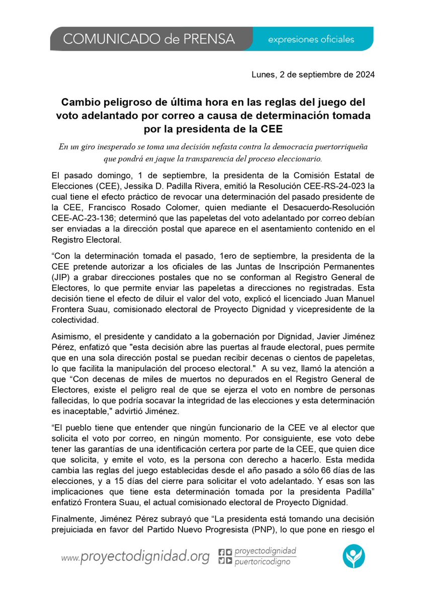 JimenezJavierPR's tweet photo. Expresiones oficiales. 

“Con la determinación tomada el pasado, 1ero de septiembre, la presidenta de la CEE pretende autorizar a los oficiales de las Juntas de Inscripción Permanentes (JIP) a grabar direcciones postales que no se conforman al Registro General de Electores, lo que permite enviar las papeletas a direcciones no registradas.” explicó el licenciado Juan Manuel Frontera Suau, comisionado electoral de Proyecto Dignidad y vicepresidente de la colectividad.

Asimismo, el presidente y candidato a la gobernación por Dignidad, Javier Jiménez Pérez, enfatizó que "esta decisión abre las puertas al fraude electoral, pues permite que en una sola dirección postal se puedan recibir decenas o cientos de papeletas, lo que facilita la manipulación del proceso electoral."  A su vez, llamó la atención a que “Con decenas de miles de muertos no depurados en el Registro General de Electores, existe el peligro real de que se ejerza el voto en nombre de personas fallecidas, lo que podría socavar la integridad de las elecciones y esta determinación es inaceptable,"