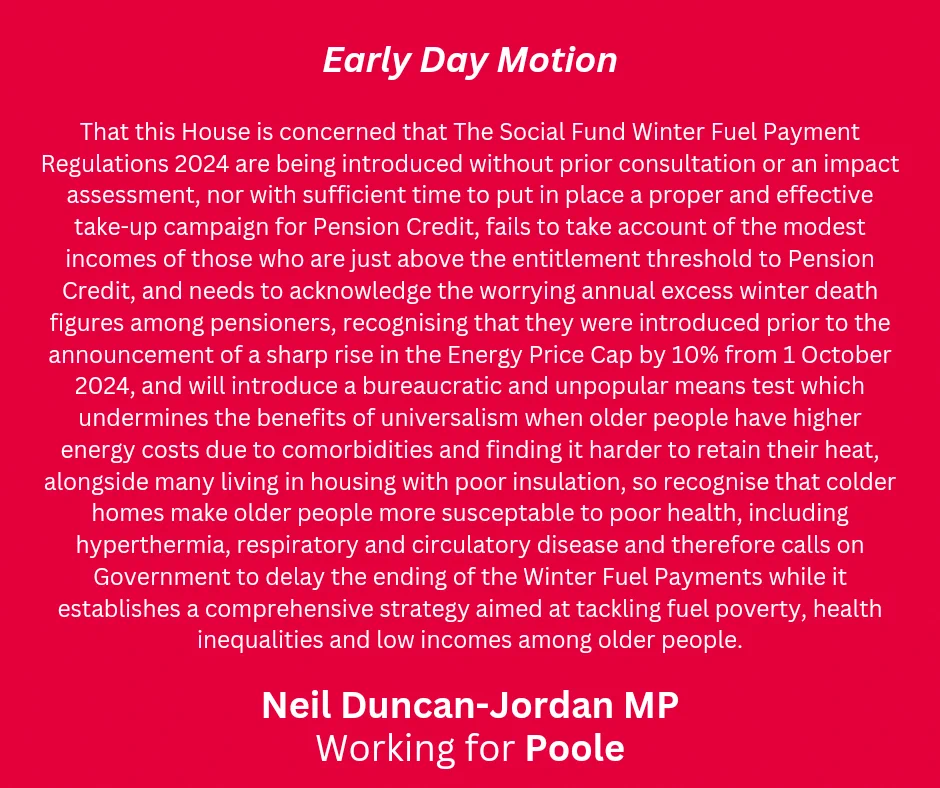 A red graphic with white font. Title says "Early Day motion" and at the bottom says "Neil Duncan-Jordan MP, Working for Poole". The motion text is as follows; "That this House is concerned that The Social Fund Winter Fuel Payment Regulations 2024 are being introduced without prior consultation or an impact assessment, nor with sufficient time to put in place a proper and effective take-up campaign for Pension Credit, fails to take account of the modest incomes of those who are just above the entitlement threshold to Pension Credit, and needs to acknowledge the worrying annual excess winter death figures among pensioners, recognising that they were introduced prior to the announcement of a sharp rise in the Energy Price Cap by 10% from 1 October 2024, and will introduce a bureaucratic and unpopular means test which undermines the benefits of universalism when older people have higher energy costs due to comorbidities and finding it harder to retain their heat, alongside many living in h