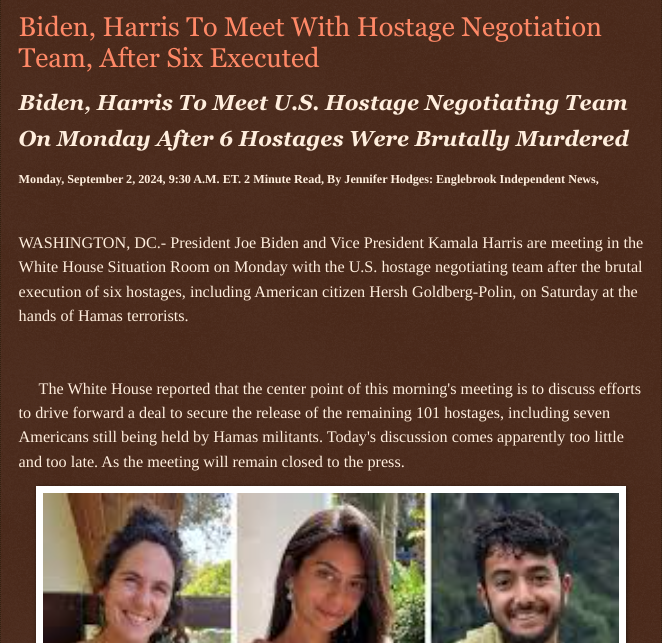 ArtFletcher9's tweet photo. Biden, Harris To Meet With Hostage Negotiation Team, After Six Executed https://t.co/dpdQVDagEc via @Englebrooknews #biden #harris #ceasefire #deal #Israel #Hamas #mudered #hostages @wireless_step @HRG_Media @LodiNJNews @Breaking911 @WarhammertimeII @SugarMAGA @fordmb1 @TJ_Patriot1 @SarahGeving1 @shimrat1onal @Shannon96574094 @Daytobehappy @janninereid1 @gator4kb18 @MichelleF_35 @TrumpWasRite @USATRUMPMAN1 @KathyKbrose @juliepatriot67 @julie_dutto @RobGerundo @JimBobW49 @jimstemen @ECOAlphaTango @Y6s8D8vmnCo394k @SAM002024 @ramsey_lewis007 @DSteampipe @qfd_bruce @TheGrayRider @colacasia2