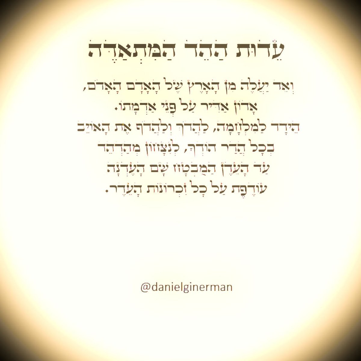 danielginerman's tweet photo. עֵדוּת הַהֵד הַמִּתְאַדֶּה

וְאֵד יַעֲלֶה מִן הָאָרֶץ שֶׁל הָאָדָם הָאָדֹם, אָדוֹן אַדִּיר עַל פְּנֵי אַדְמָתוֹ. 
הֵידָד לַמִּלְחָמָה, לַהֲדֹךְ וְלַהֲדֹף אֶת הָאוֹיֵב בְּכָל הֲדַר הוֹדְךָ, לְנִצָּחוֹן מְהַדְהֵד
עַד הָעֵדֶן הַמֻּבְטָח שָׁם הָעֶדְנָה עוֹדֶפֶת עַל כָּל זִכְרוֹנוֹת הָעֵדֶר.

@danielginerman