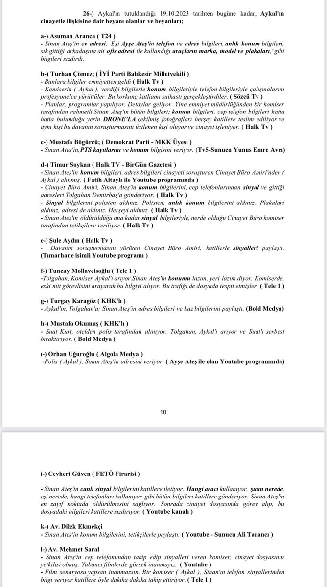 Azizbingol24's tweet photo. Sinan Ateş dosyasında; 

“ADALET” arıyoruz kisvesiyle işgal ettikleri mecralarda, Aykal hakkında “BEYANLARDA ( bizce iftira ) ” bulunanlar arasında ŞİMDİLİK; 

- Asuman Aranca 
- Timur Soykan ( @timursoykan ) 
- Turhan Çömez ( @ComezTurhan ) 
- Mustafa Bögürcü ( @Bogurcu_Mustafa )
- Şule Aydın ( @aydinsule1 ) 
- Dilek Ekmekçi ( @dilekmekci ) 
- Mehmet Saral ( @mehmetsarall ) 
- Tuncay Mollaveisoğlu ( @TMollaveisoglu ) 
- Mustafa Okumuş ( @mustokumus_ ) 
- Turgay Karagöz 
- Orhan Uğuroğlu ( @OrhanUguroglu )

isimli kişilerin, Türk Milleti adına karar verecek olan Ankara 32. Ağır Ceza Mahkemesi tarafından “NE BİLİYORLARSA ANLATMALARINI” sağlamak için talep dilekçemizi sunduk. 

🔻 Bu kişilerin “şahsı” zerre kadar muhatabımız olmayıp; beyanları muhatabımızdır. ( aşağıdaki dilekçede beyanları ayrıca yayın kayıtları yer almaktadır ) 

🔻 Bu dilekçe “ŞİMDİLİK” suç duyurusu dilekçesi olmayıp, aksine “TANIK/NE BİLİYORSANIZ ANLATMANIZ” ve cinayetin aydınlanmasına yöneliktir. 

🔻Asuman Aranca’yı kılıf ( referans ) aldınız. İddianamenin kabul edildiği/ gizliliğin kaldırıldığı 08.05.2024’ten beri tek kelime etmedi. 

🔻Bilirkişi raporunu referans aldınız. Bu şaibeli raporda bile olmayan şeyleri varmış gibi anlattınız. 

🔻Raporu düzenleyen kişiyi CMK 177/1 maddesi gereğince duruşmaya davet ettik. Sayın mahkeme henüz karar vermedi. Bu nedenle şimdilik beyanımızı saklı tutuyoruz. 

🔻 Umuyoruz ki; sayın mahkeme hem sizleri hem de bilirkişiyi duruşmaya davet eder ve “Adalet Mülkün Temelidir” huzurunda HESAPLAŞMANIN İLK ADIMI BAŞLAR. 

🔻 UNUTMAYIN, Aykal’ı cinayetle ilişkilendiren; 

- Her delil, 
- Her kişi = ŞAİBELİDİR. 

🔻Ne demiştik; “zaman daralıyorken herkes yanlışından dönsün, dönerse döndüğü noktaya kadar olanın; dönmezse sonuna kadar yaptıklarının hesabını verecek” 

— EKŞİ YİYENİN KARNI ÇOK AĞRIYACAK.